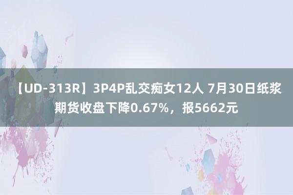 【UD-313R】3P4P乱交痴女12人 7月30日纸浆期货收盘下降0.67%，报5662元