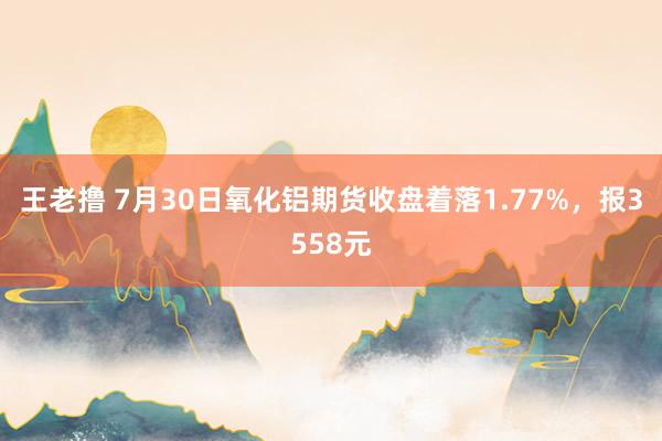 王老撸 7月30日氧化铝期货收盘着落1.77%，报3558元