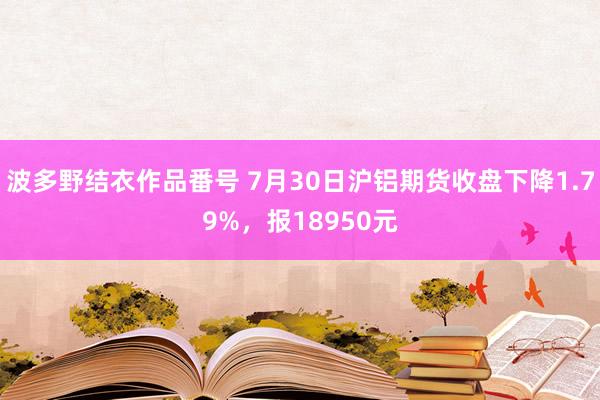 波多野结衣作品番号 7月30日沪铝期货收盘下降1.79%，报18950元