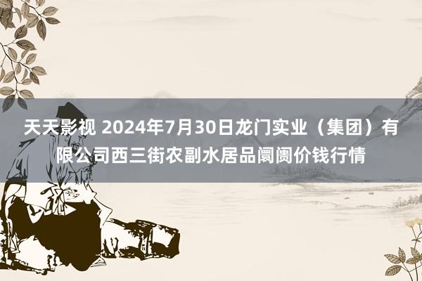 天天影视 2024年7月30日龙门实业（集团）有限公司西三街农副水居品阛阓价钱行情