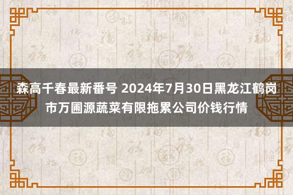 森高千春最新番号 2024年7月30日黑龙江鹤岗市万圃源蔬菜有限拖累公司价钱行情