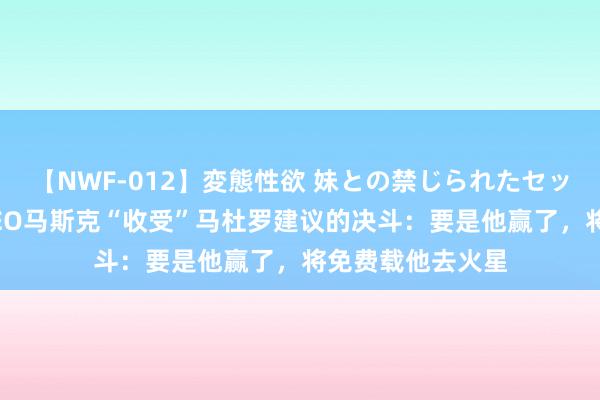 【NWF-012】変態性欲 妹との禁じられたセックス。 特斯拉CEO马斯克“收受”马杜罗建议的决斗：要是他赢了，将免费载他去火星