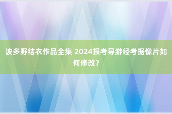 波多野结衣作品全集 2024报考导游经考据像片如何修改？