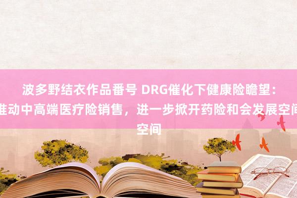 波多野结衣作品番号 DRG催化下健康险瞻望：推动中高端医疗险销售，进一步掀开药险和会发展空间