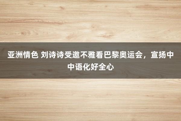 亚洲情色 刘诗诗受邀不雅看巴黎奥运会，宣扬中中语化好全心