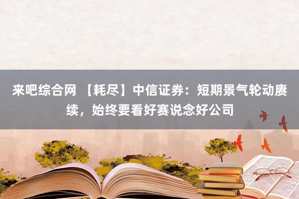 来吧综合网 【耗尽】中信证券：短期景气轮动赓续，始终要看好赛说念好公司