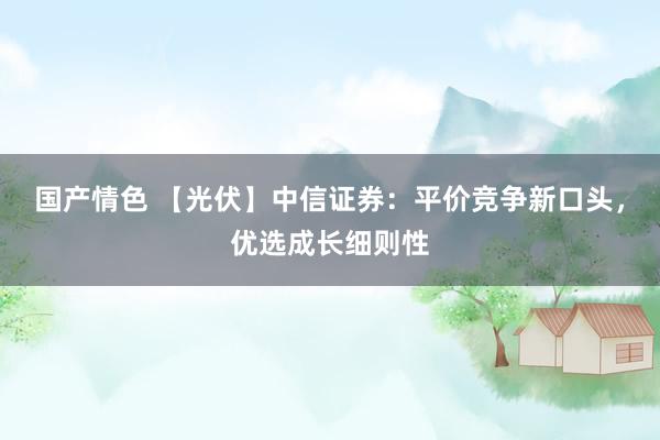 国产情色 【光伏】中信证券：平价竞争新口头，优选成长细则性