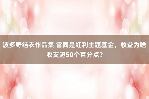 波多野结衣作品集 雷同是红利主题基金，收益为啥收支超50个百分点？