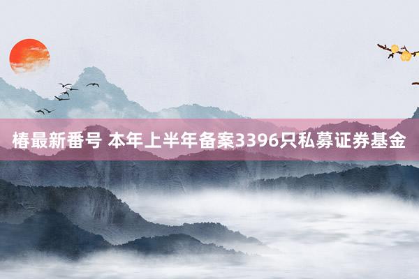 椿最新番号 本年上半年备案3396只私募证券基金