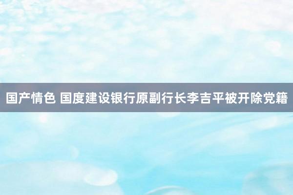 国产情色 国度建设银行原副行长李吉平被开除党籍