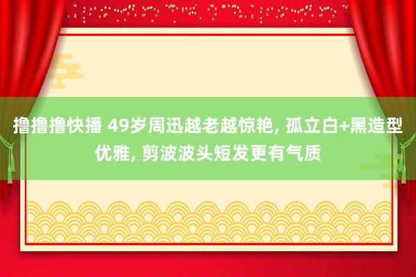 撸撸撸快播 49岁周迅越老越惊艳, 孤立白+黑造型优雅, 剪波波头短发更有气质