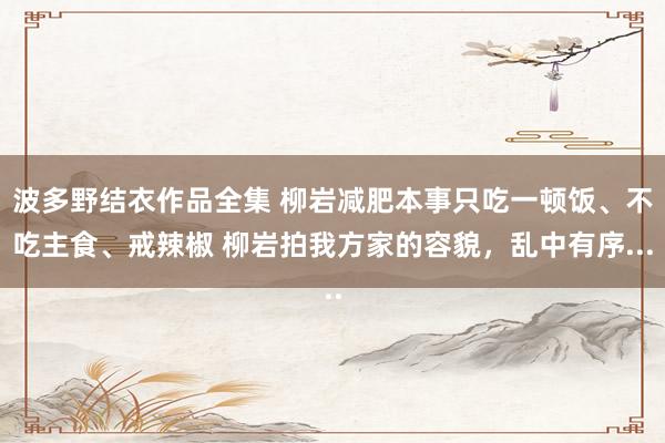 波多野结衣作品全集 柳岩减肥本事只吃一顿饭、不吃主食、戒辣椒 柳岩拍我方家的容貌，乱中有序...