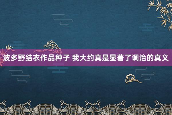 波多野结衣作品种子 我大约真是显著了调治的真义