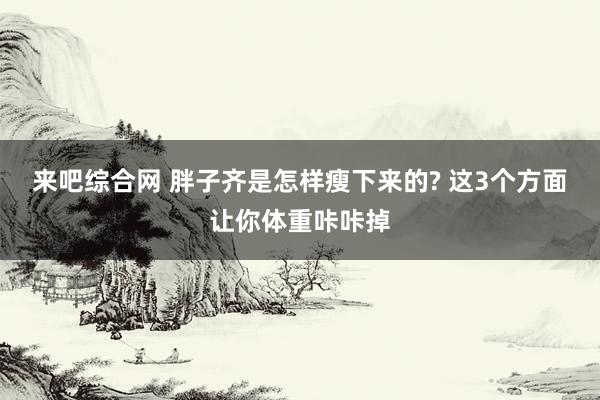 来吧综合网 胖子齐是怎样瘦下来的? 这3个方面让你体重咔咔掉