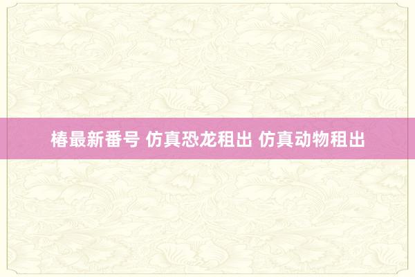 椿最新番号 仿真恐龙租出 仿真动物租出