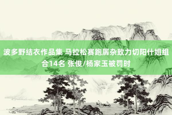 波多野结衣作品集 马拉松赛跑羼杂致力切阳什姐组合14名 张俊/杨家玉被罚时