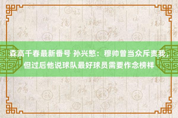 森高千春最新番号 孙兴慜：穆帅曾当众斥责我，但过后他说球队最好球员需要作念榜样