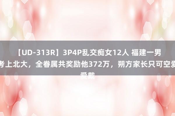 【UD-313R】3P4P乱交痴女12人 福建一男孩考上北大，全眷属共奖励他372万，朔方家长只可空爱戴