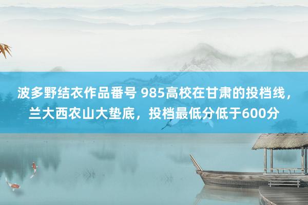 波多野结衣作品番号 985高校在甘肃的投档线，兰大西农山大垫底，投档最低分低于600分