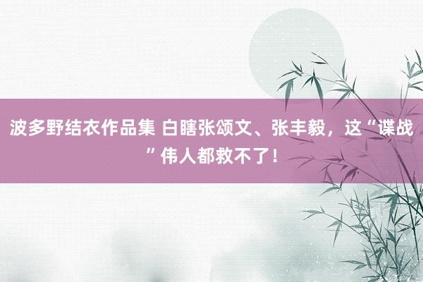 波多野结衣作品集 白瞎张颂文、张丰毅，这“谍战”伟人都救不了！