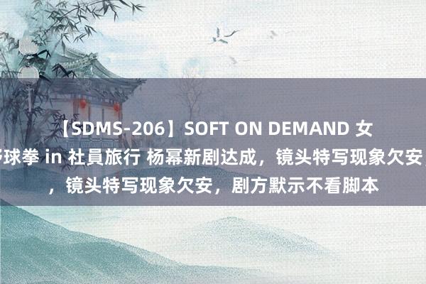 【SDMS-206】SOFT ON DEMAND 女子社員スペシャル野球拳 in 社員旅行 杨幂新剧达成，镜头特写现象欠安，剧方默示不看脚本