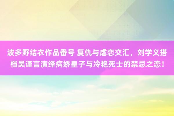 波多野结衣作品番号 复仇与虐恋交汇，刘学义搭档吴谨言演绎病娇皇子与冷艳死士的禁忌之恋！