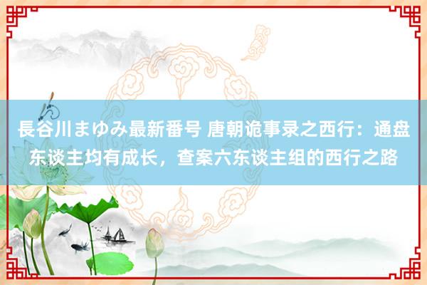 長谷川まゆみ最新番号 唐朝诡事录之西行：通盘东谈主均有成长，查案六东谈主组的西行之路