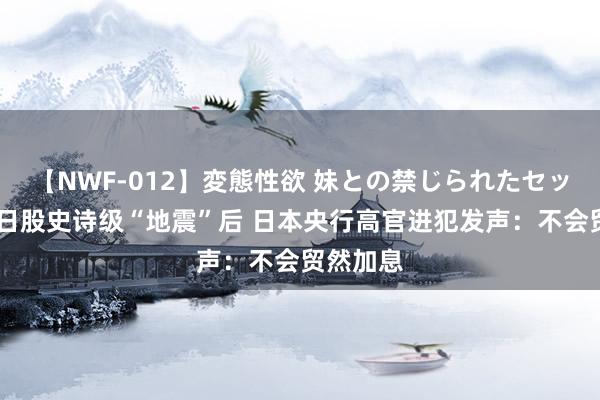 【NWF-012】変態性欲 妹との禁じられたセックス。 日股史诗级“地震”后 日本央行高官进犯发声：不会贸然加息