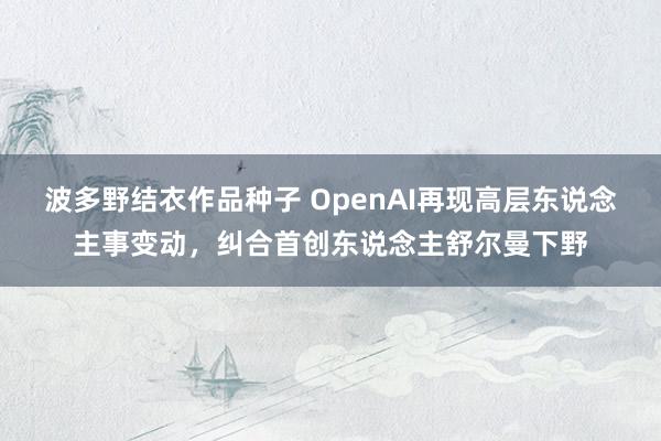 波多野结衣作品种子 OpenAI再现高层东说念主事变动，纠合首创东说念主舒尔曼下野