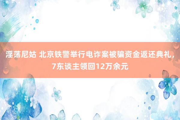 淫荡尼姑 北京铁警举行电诈案被骗资金返还典礼，7东谈主领回12万余元