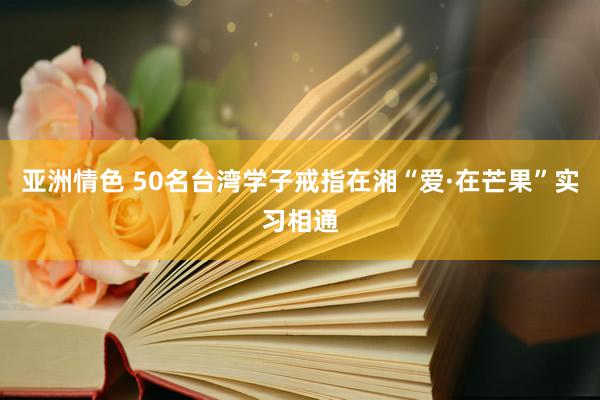 亚洲情色 50名台湾学子戒指在湘“爱·在芒果”实习相通