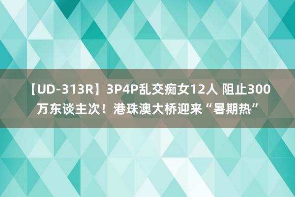 【UD-313R】3P4P乱交痴女12人 阻止300万东谈主次！港珠澳大桥迎来“暑期热”