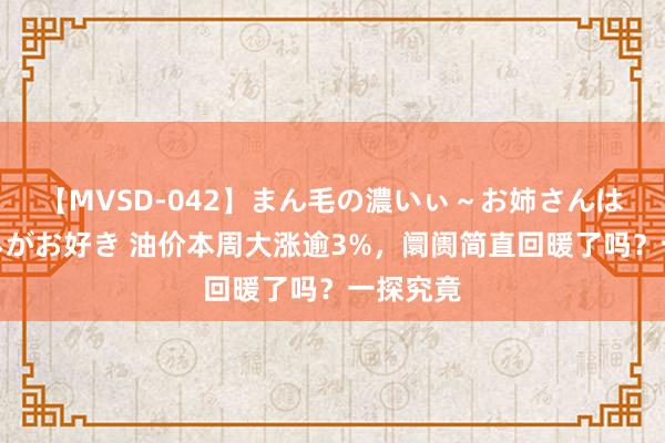 【MVSD-042】まん毛の濃いぃ～お姉さんは生中出しがお好き 油价本周大涨逾3%，阛阓简直回暖了吗？一探究竟