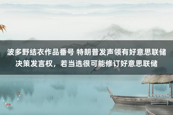 波多野结衣作品番号 特朗普发声领有好意思联储决策发言权，若当选很可能修订好意思联储