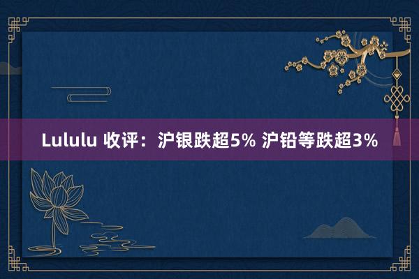 Lululu 收评：沪银跌超5% 沪铅等跌超3%