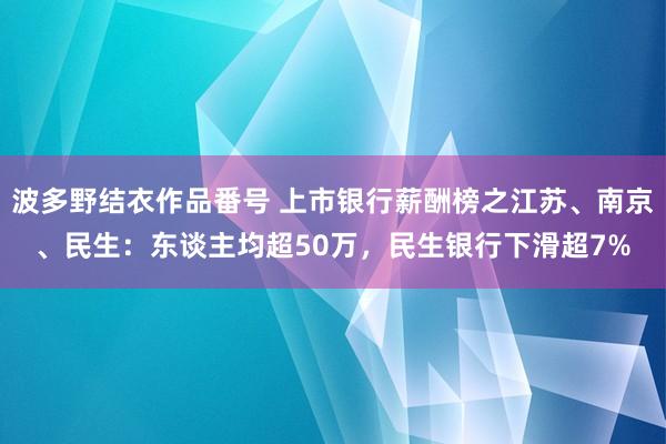 波多野结衣作品番号 上市银行薪酬榜之江苏、南京、民生：东谈主均超50万，民生银行下滑超7%