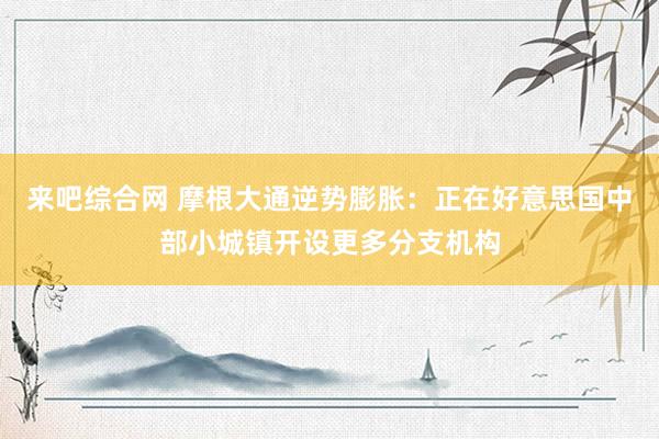 来吧综合网 摩根大通逆势膨胀：正在好意思国中部小城镇开设更多分支机构