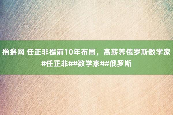 撸撸网 任正非提前10年布局，高薪养俄罗斯数学家#任正非##数学家##俄罗斯