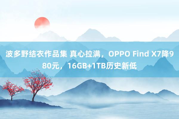 波多野结衣作品集 真心拉满，OPPO Find X7降980元，16GB+1TB历史新低