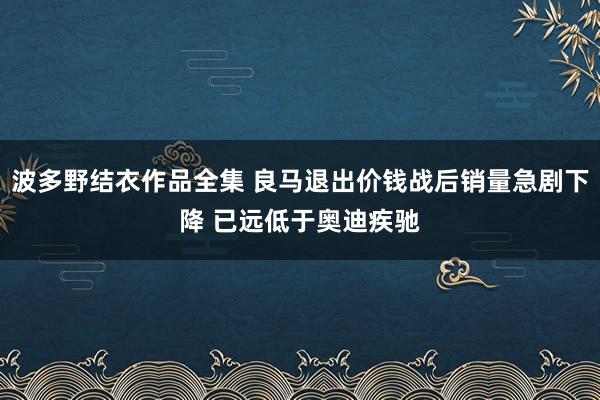 波多野结衣作品全集 良马退出价钱战后销量急剧下降 已远低于奥迪疾驰