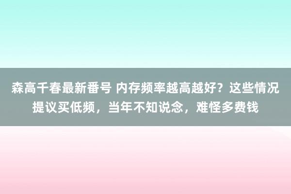 森高千春最新番号 内存频率越高越好？这些情况提议买低频，当年不知说念，难怪多费钱