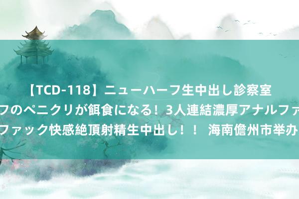 【TCD-118】ニューハーフ生中出し診察室 異常勃起したニューハーフのペニクリが餌食になる！3人連結濃厚アナルファック快感絶頂射精生中出し！！ 海南儋州市举办后生员工婚恋交友活动