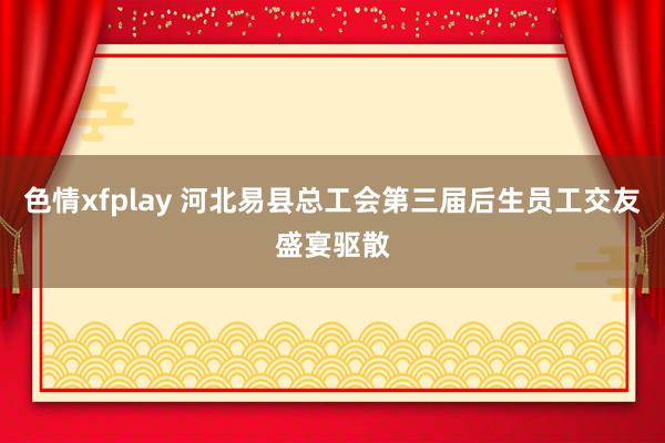 色情xfplay 河北易县总工会第三届后生员工交友盛宴驱散