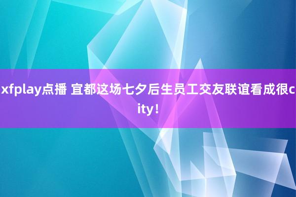 xfplay点播 宜都这场七夕后生员工交友联谊看成很city！