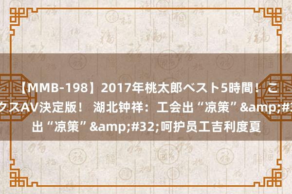 【MMB-198】2017年桃太郎ベスト5時間！これが見納めパラドックスAV決定版！ 湖北钟祥：工会出“凉策”&#32;呵护员工吉利度夏