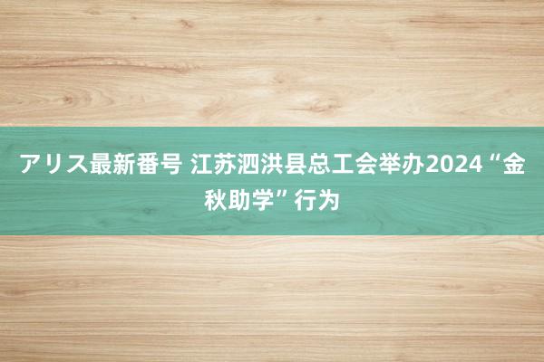 アリス最新番号 江苏泗洪县总工会举办2024“金秋助学”行为