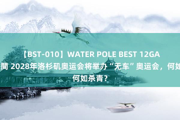 【BST-010】WATER POLE BEST 12GALs 8時間 2028年洛杉矶奥运会将举办“无车”奥运会，何如杀青？