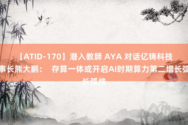 【ATID-170】潜入教師 AYA 对话亿铸科技董事长熊大鹏：  存算一体或开启AI时期算力第二增长弧线