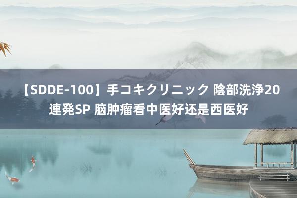 【SDDE-100】手コキクリニック 陰部洗浄20連発SP 脑肿瘤看中医好还是西医好