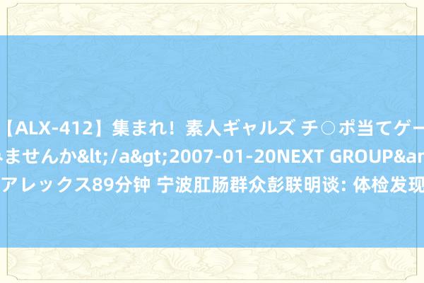 【ALX-412】集まれ！素人ギャルズ チ○ポ当てゲームで賞金稼いでみませんか</a>2007-01-20NEXT GROUP&$アレックス89分钟 宁波肛肠群众彭联明谈: 体检发现“肿瘤记号物”升高，怎么办？